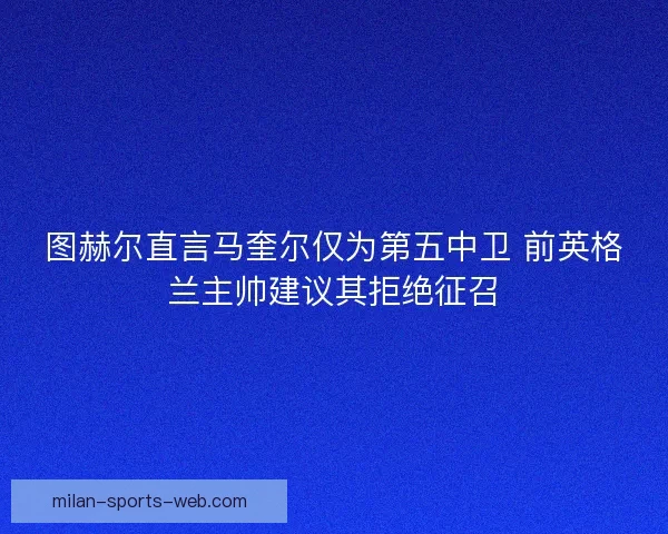 图赫尔直言马奎尔仅为第五中卫 前英格兰主帅建议其拒绝征召