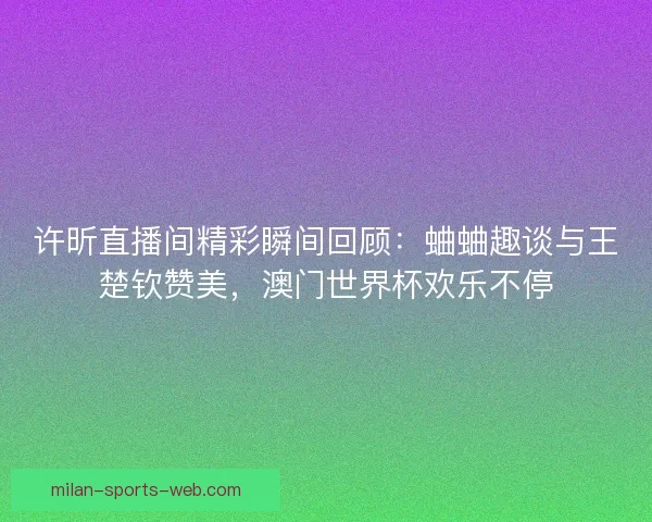 许昕直播间精彩瞬间回顾：蛐蛐趣谈与王楚钦赞美，澳门世界杯欢乐不停