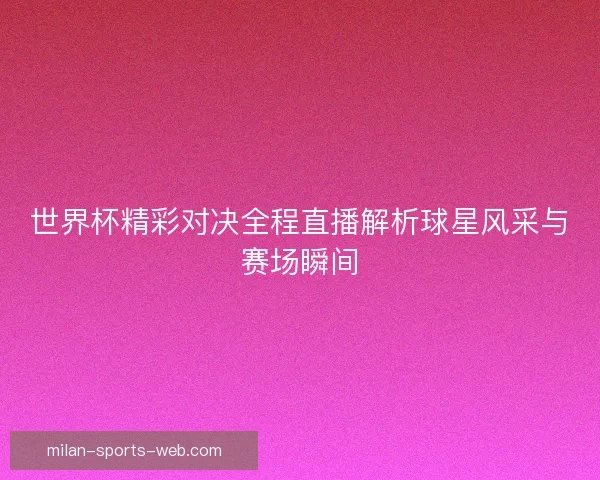 世界杯精彩对决全程直播解析球星风采与赛场瞬间