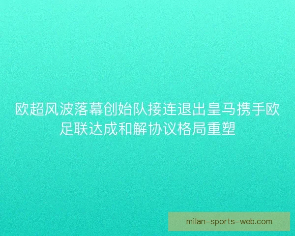 欧超风波落幕创始队接连退出皇马携手欧足联达成和解协议格局重塑